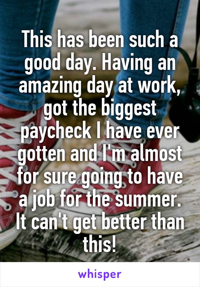 This has been such a good day. Having an amazing day at work, got the biggest paycheck I have ever gotten and I'm almost for sure going to have a job for the summer. It can't get better than this!