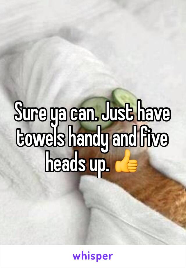 Sure ya can. Just have towels handy and five heads up. 👍