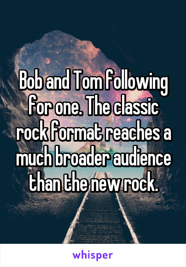 Bob and Tom following for one. The classic rock format reaches a much broader audience than the new rock.