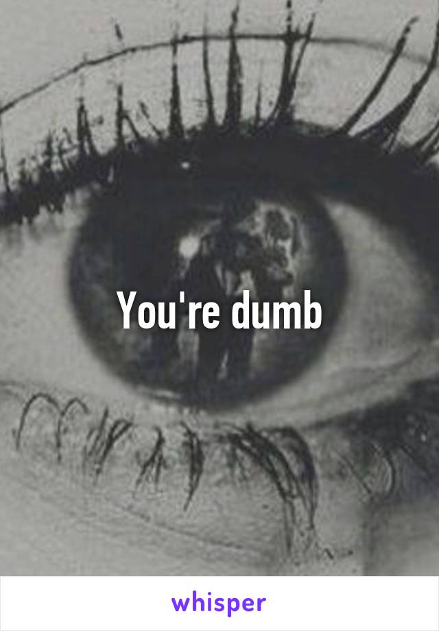 You're dumb