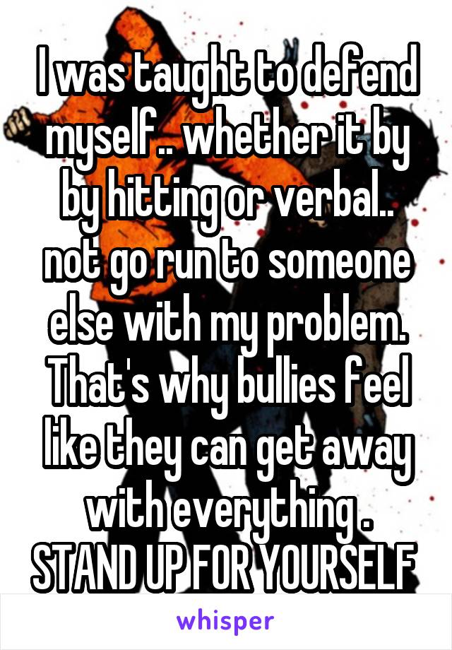 I was taught to defend myself.. whether it by by hitting or verbal.. not go run to someone else with my problem. That's why bullies feel like they can get away with everything . STAND UP FOR YOURSELF 