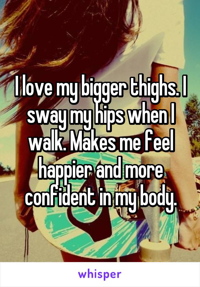 I love my bigger thighs. I sway my hips when I walk. Makes me feel happier and more confident in my body.