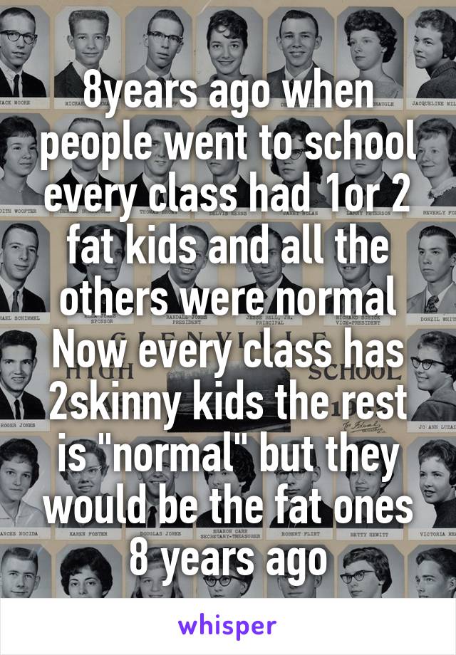 8years ago when people went to school every class had 1or 2 fat kids and all the others were normal
Now every class has 2skinny kids the rest is "normal" but they would be the fat ones 8 years ago