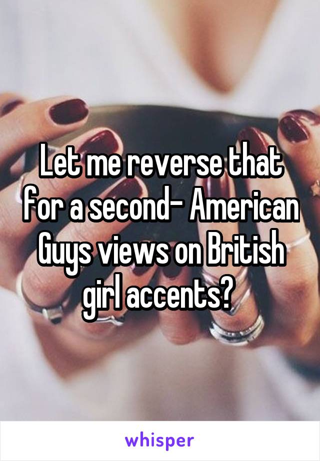 Let me reverse that for a second- American Guys views on British girl accents? 