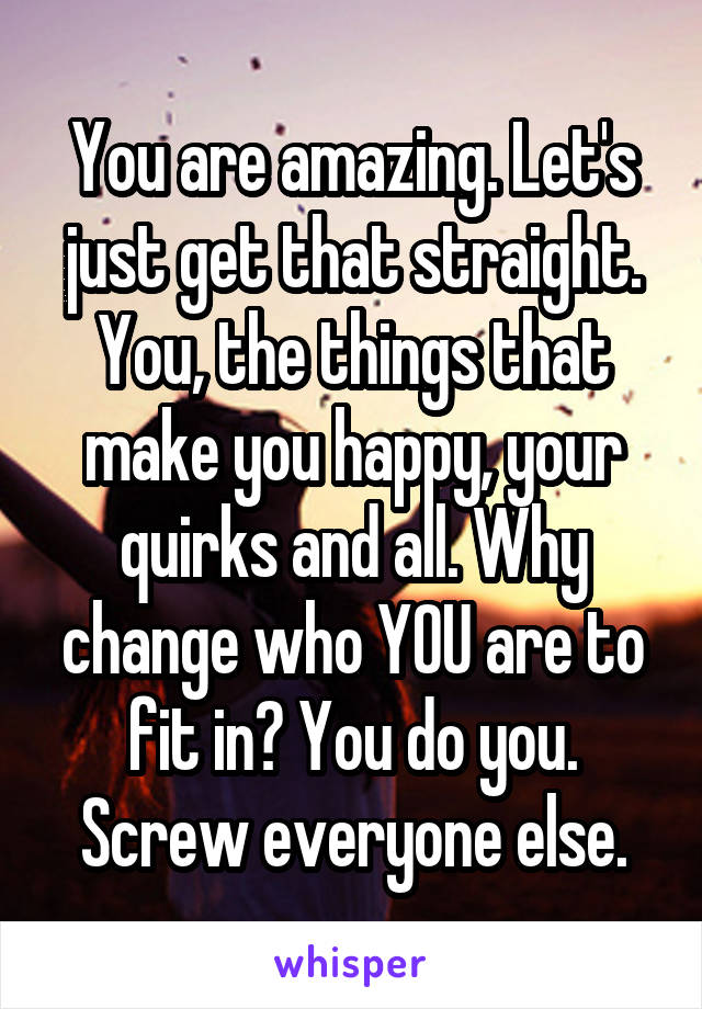 You are amazing. Let's just get that straight. You, the things that make you happy, your quirks and all. Why change who YOU are to fit in? You do you. Screw everyone else.