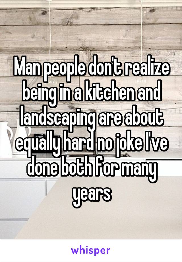 Man people don't realize being in a kitchen and landscaping are about equally hard no joke I've done both for many years