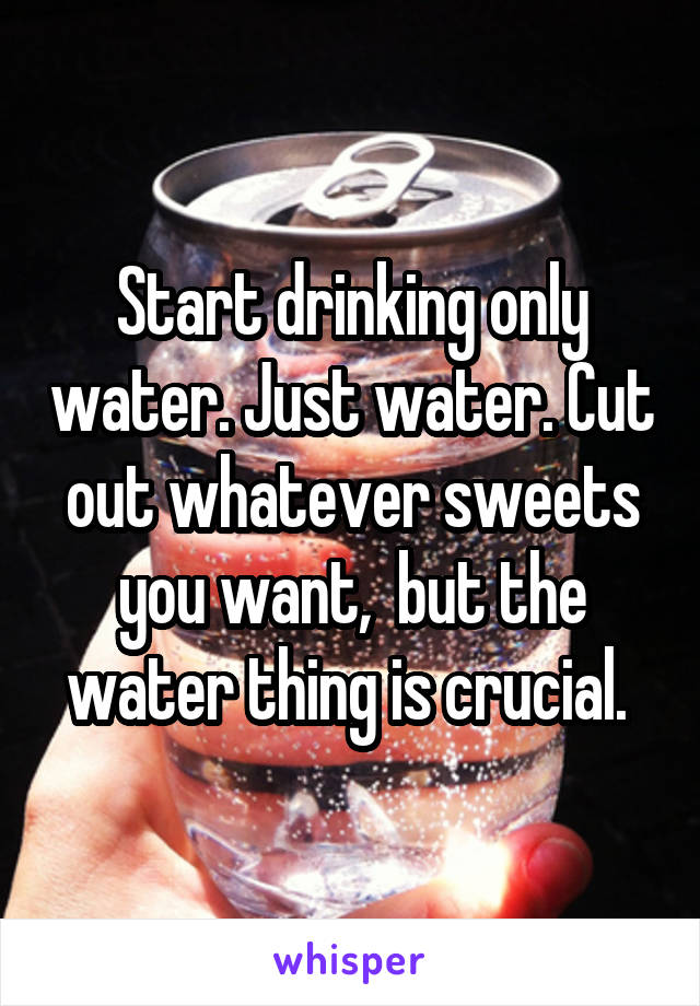 Start drinking only water. Just water. Cut out whatever sweets you want,  but the water thing is crucial. 