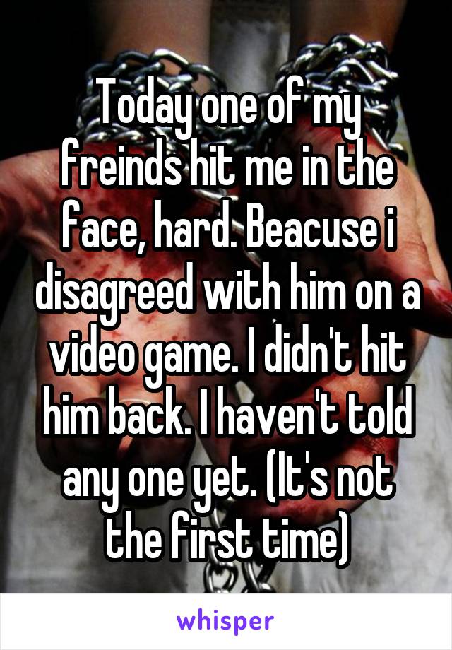 Today one of my freinds hit me in the face, hard. Beacuse i disagreed with him on a video game. I didn't hit him back. I haven't told any one yet. (It's not the first time)