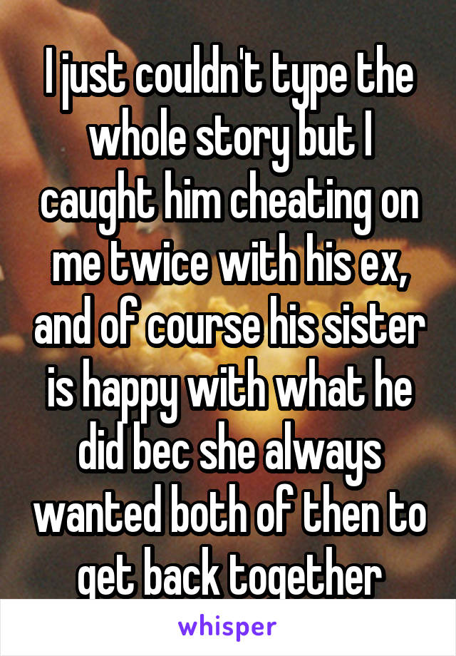 I just couldn't type the whole story but I caught him cheating on me twice with his ex, and of course his sister is happy with what he did bec she always wanted both of then to get back together