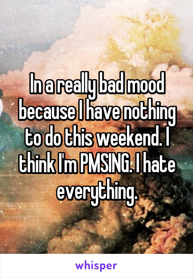 In a really bad mood because I have nothing to do this weekend. I think I'm PMSING. I hate everything.