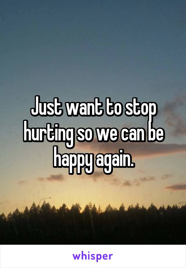 Just want to stop hurting so we can be happy again.