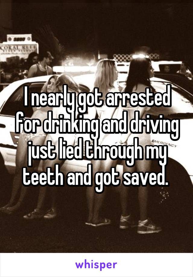 I nearly got arrested for drinking and driving just lied through my teeth and got saved. 