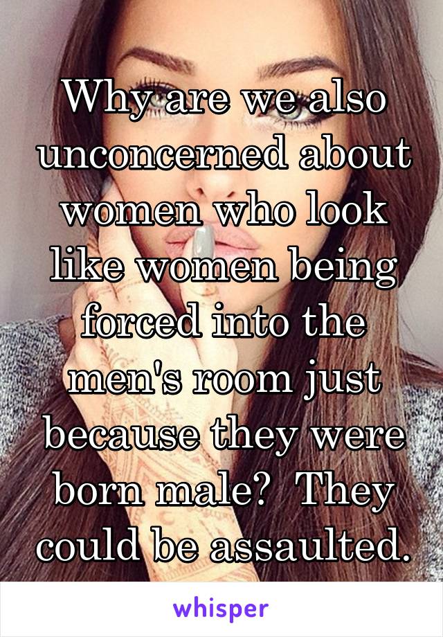 Why are we also unconcerned about women who look like women being forced into the men's room just because they were born male?  They could be assaulted.