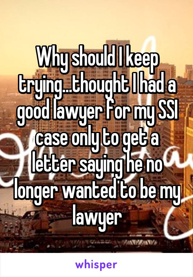 Why should I keep trying...thought I had a good lawyer for my SSI case only to get a letter saying he no longer wanted to be my lawyer