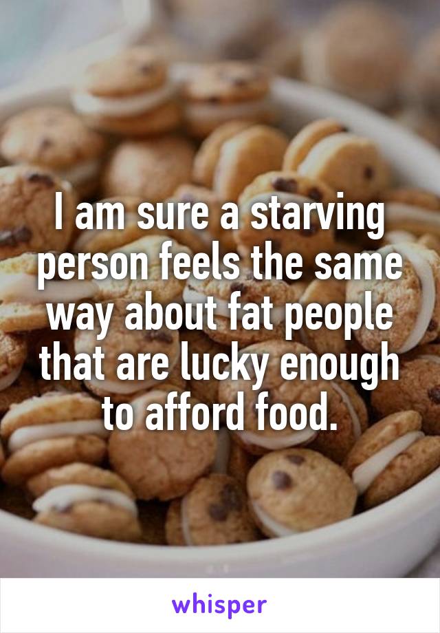 I am sure a starving person feels the same way about fat people that are lucky enough to afford food.