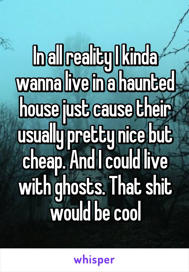 In all reality I kinda wanna live in a haunted house just cause their usually pretty nice but cheap. And I could live with ghosts. That shit would be cool