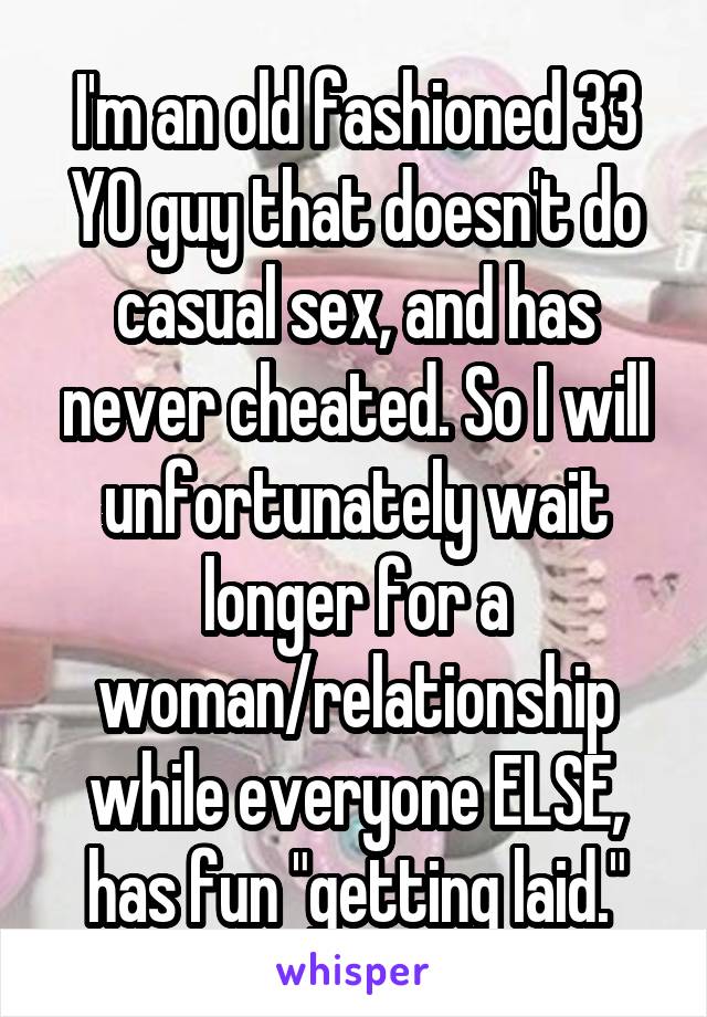 I'm an old fashioned 33 YO guy that doesn't do casual sex, and has never cheated. So I will unfortunately wait longer for a woman/relationship while everyone ELSE, has fun "getting laid."