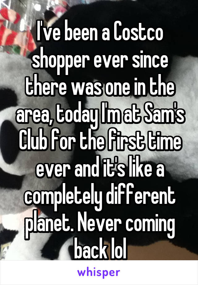 I've been a Costco shopper ever since there was one in the area, today I'm at Sam's Club for the first time ever and it's like a completely different planet. Never coming back lol