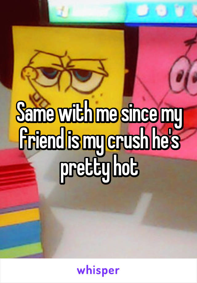 Same with me since my friend is my crush he's pretty hot