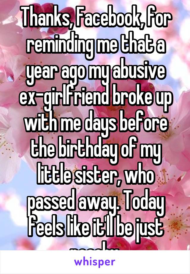 Thanks, Facebook, for reminding me that a year ago my abusive ex-girlfriend broke up with me days before the birthday of my little sister, who passed away. Today feels like it'll be just peachy.