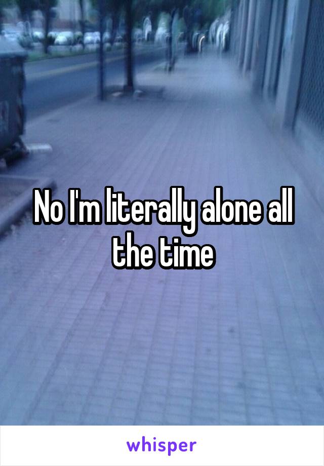 No I'm literally alone all the time