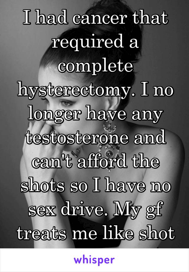 I had cancer that required a complete hysterectomy. I no longer have any testosterone and can't afford the shots so I have no sex drive. My gf treats me like shot now cuz of it.