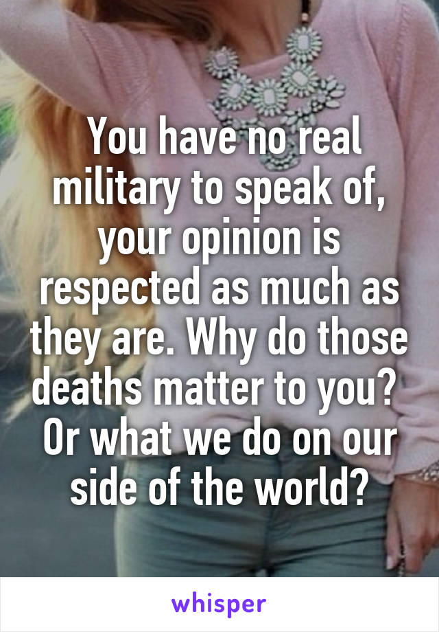  You have no real military to speak of, your opinion is respected as much as they are. Why do those deaths matter to you?  Or what we do on our side of the world?