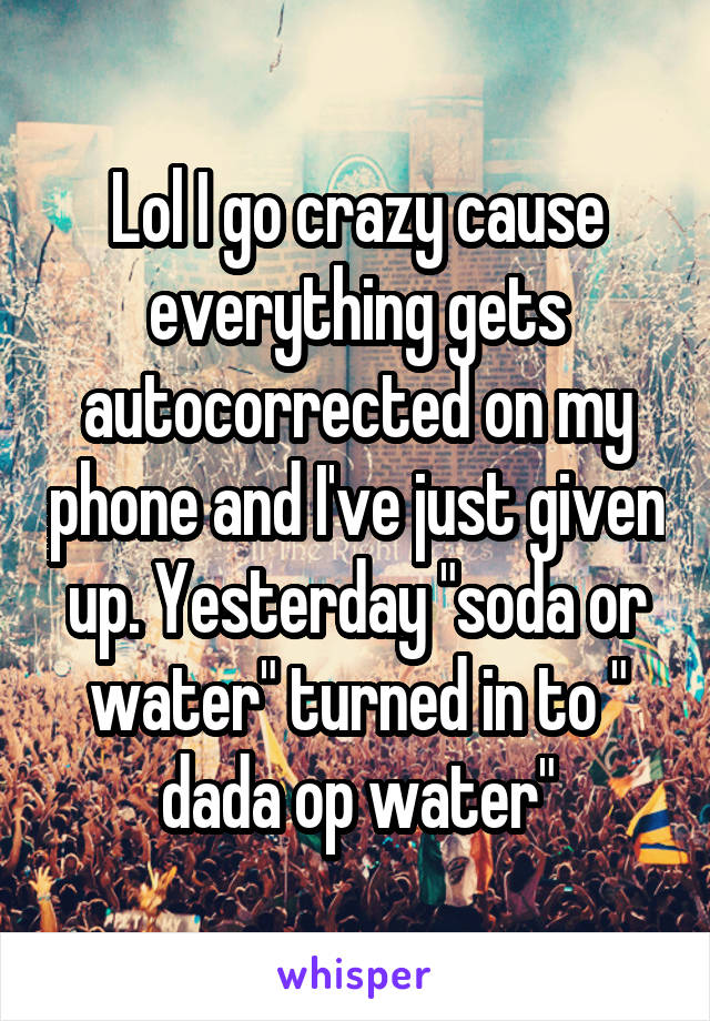 Lol I go crazy cause everything gets autocorrected on my phone and I've just given up. Yesterday "soda or water" turned in to " dada op water"