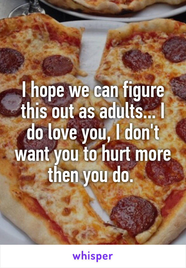 I hope we can figure this out as adults... I do love you, I don't want you to hurt more then you do. 