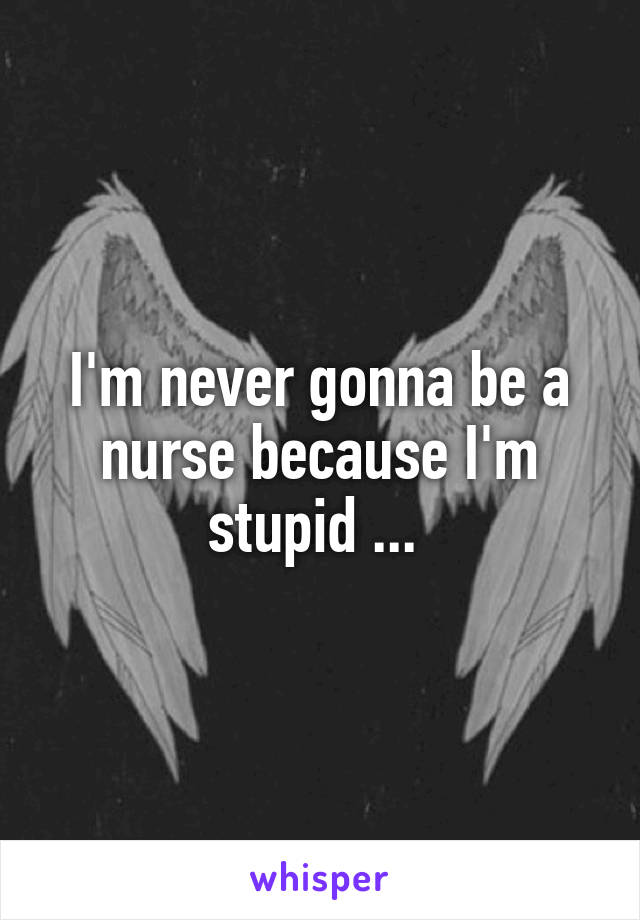 I'm never gonna be a nurse because I'm stupid ... 