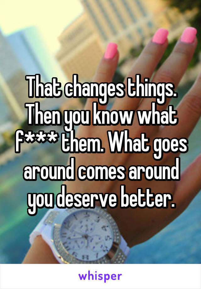 That changes things. Then you know what f*** them. What goes around comes around you deserve better.