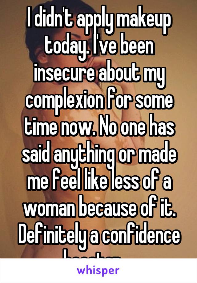 I didn't apply makeup today. I've been insecure about my complexion for some time now. No one has said anything or made me feel like less of a woman because of it. Definitely a confidence booster.   