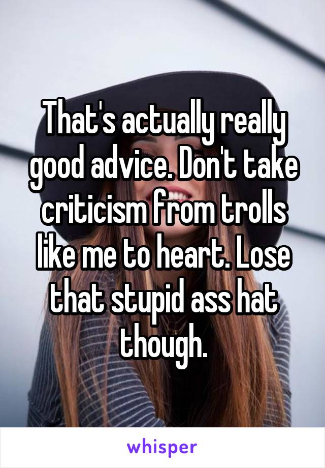 That's actually really good advice. Don't take criticism from trolls like me to heart. Lose that stupid ass hat though.