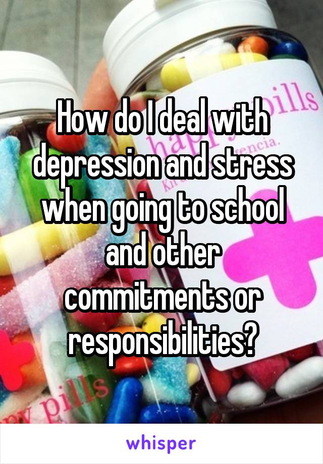 How do I deal with depression and stress when going to school and other commitments or responsibilities?