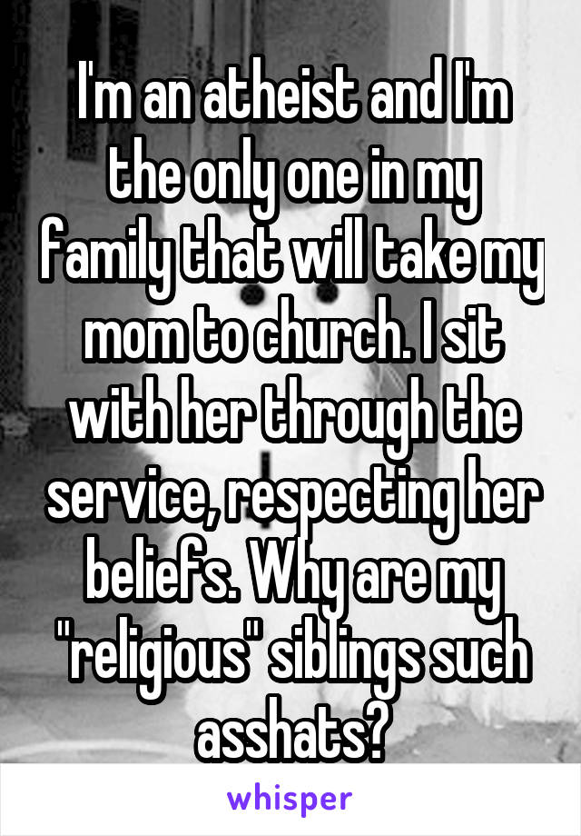 I'm an atheist and I'm the only one in my family that will take my mom to church. I sit with her through the service, respecting her beliefs. Why are my "religious" siblings such asshats?