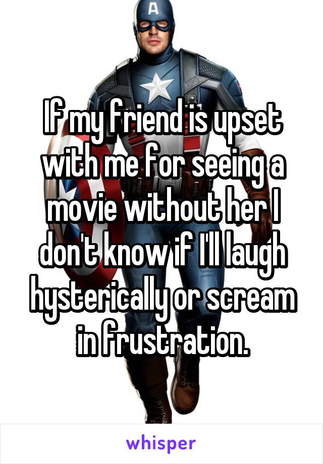 If my friend is upset with me for seeing a movie without her I don't know if I'll laugh hysterically or scream in frustration.