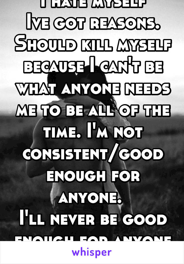 I hate myself
Ive got reasons. Should kill myself because I can't be what anyone needs me to be all of the time. I'm not consistent/good enough for anyone. 
I'll never be good enough for anyone 