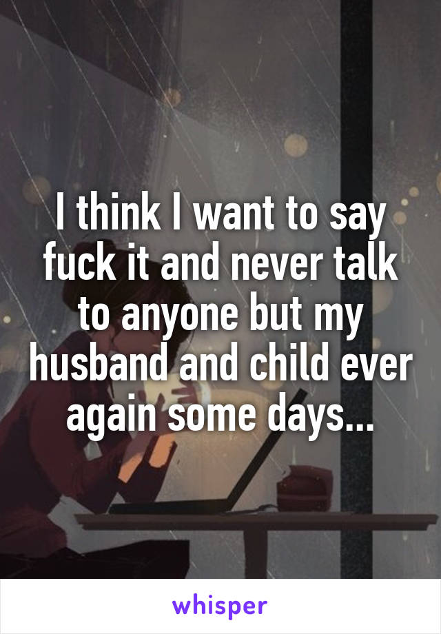 I think I want to say fuck it and never talk to anyone but my husband and child ever again some days...