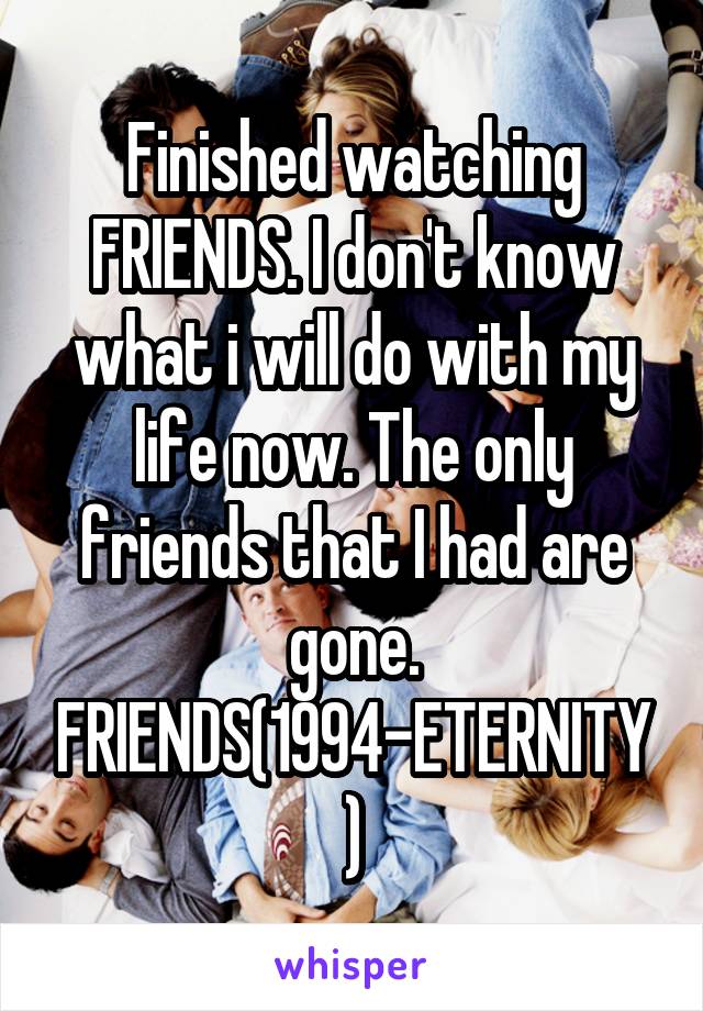 Finished watching FRIENDS. I don't know what i will do with my life now. The only friends that I had are gone. FRIENDS(1994-ETERNITY)