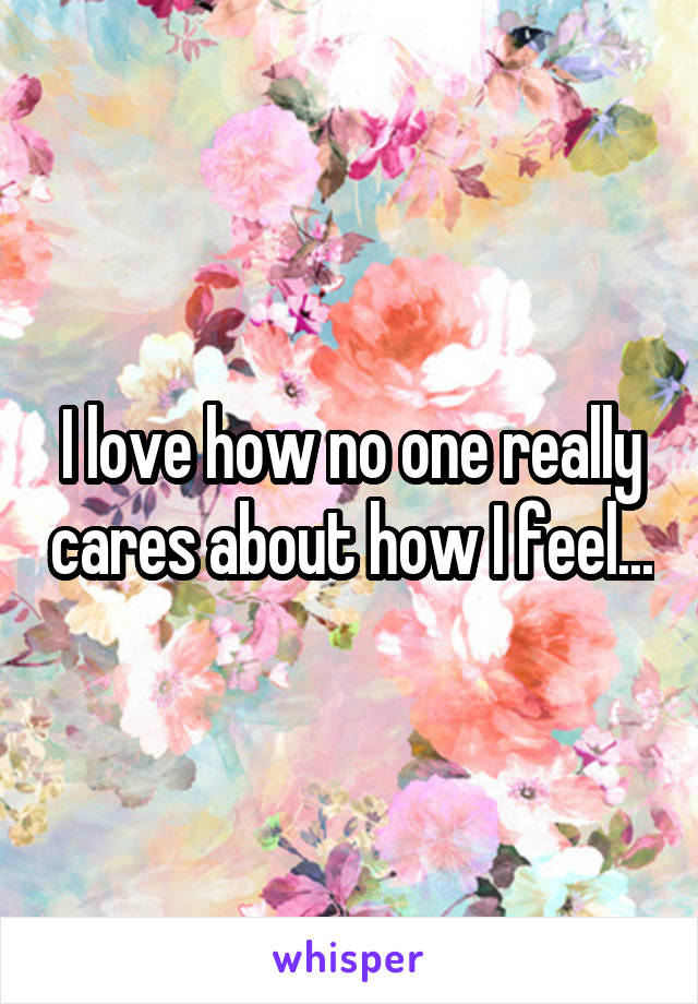 I love how no one really cares about how I feel...