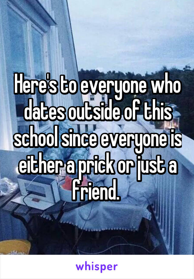 Here's to everyone who dates outside of this school since everyone is either a prick or just a friend. 