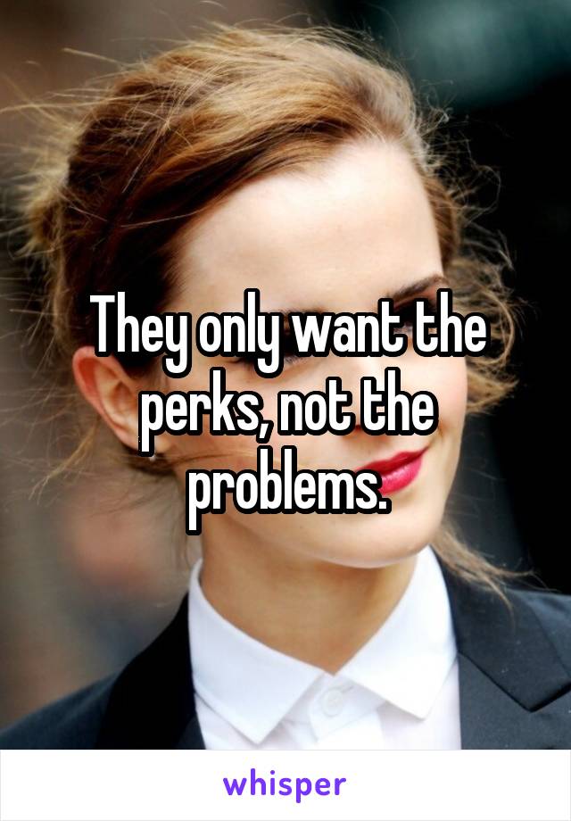 They only want the perks, not the problems.