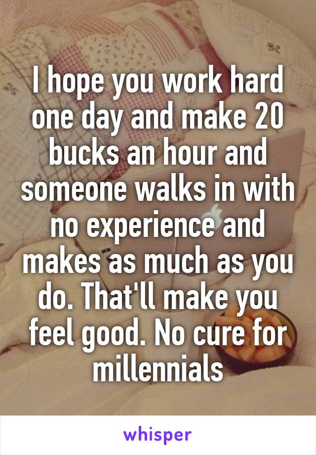 I hope you work hard one day and make 20 bucks an hour and someone walks in with no experience and makes as much as you do. That'll make you feel good. No cure for millennials