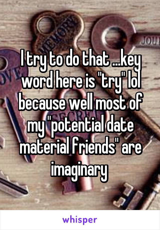 I try to do that ...key word here is "try" lol because well most of my "potential date material friends" are imaginary 