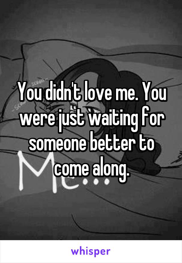 You didn't love me. You were just waiting for someone better to come along.