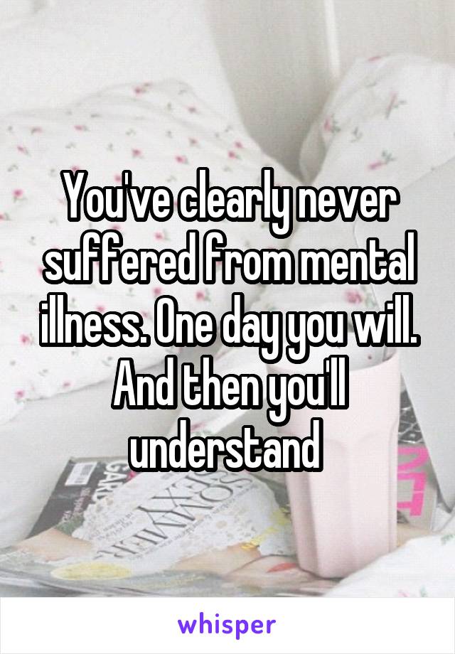 You've clearly never suffered from mental illness. One day you will. And then you'll understand 