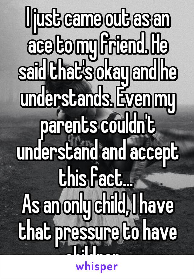 I just came out as an ace to my friend. He said that's okay and he understands. Even my parents couldn't understand and accept this fact... 
As an only child, I have that pressure to have children...