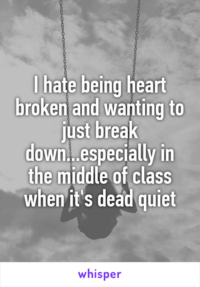 I hate being heart broken and wanting to just break down...especially in the middle of class when it's dead quiet