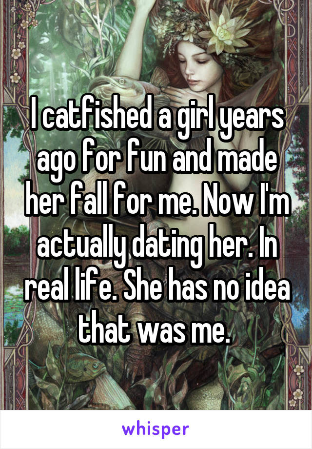 I catfished a girl years ago for fun and made her fall for me. Now I'm actually dating her. In real life. She has no idea that was me. 