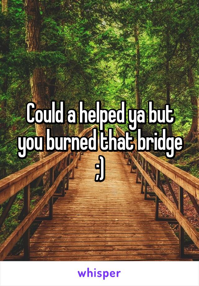 Could a helped ya but you burned that bridge
;)